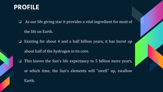 PROFILE
❏ As our life giving star it provides a vital ingredient for most of
the life on Earth.
❏ Existing for about 4 and a half billion years, it has burnt up
about half of the hydrogen in its core.
❏ This leaves the Sun's life expectancy to 5 billion more years,
at which time, the Sun's elements will "swell" up, swallow
Earth.
 