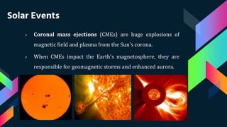 Solar Events
› Coronal mass ejections (CMEs) are huge explosions of
magnetic field and plasma from the Sun's corona.
› When CMEs impact the Earth's magnetosphere, they are
responsible for geomagnetic storms and enhanced aurora.
 