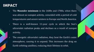 IMPACT
› The Maunder minimum in the 1600s and 1700s, when there
was almost no sunspot activity, coincided with a period of cold
temperatures and severe winters in Europe and North America.
› There is a well-known 11-year cycle in which the Sun's
ultraviolet radiation peaks and declines as a result of sunspot
activity.
› The energetic ultraviolet radiation, they heat the Earth’s outer
atmosphere, causing it to expand. This increases the drag on
Earth-orbiting satellites, reducing their lifetime in orbit.
 