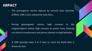 IMPACT
› The geomagnetic storms induces by coronal mass ejections
(CMEs). CME is also induced by solar flare.
› During geomagnetic storms, high currents in the
magnetosphere induce high currents in power lines, blowing
out electric transformers and power stations at high latitudes.
› A CME typically takes 3 to 5 days to reach the Earth after it
leaves the Sun.
 