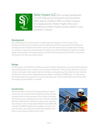 Solar Impact LLC (SI) is a project development
                                firm with Engineering, Procurement and Construction
                                (EPC) capacity. Created in 2001 as an Ohio company,
                                SI is headquartered in Shaker Heights, Ohio and is
                                directed by two Shaker Heights residents, Brett N. Jones
                                and Keith P. Johnson.




Development
As a development firm we bring value to solar projects by helping our clients create a Solar
Development Plan that: (1) includes financial models that meet ROI requirements; (2) identifies the
necessary sources of capital and incentive mixes to get solar systems built; (3) details system design
to includes all engineering requirements; (4) creates a procurement strategy that supports the system
design with the proper technology selection; and (5) includes work plans for permitting, construction,
testing and commissioning of each project.




Design
At Solar Impact, we utilize the consultative process during the design phase to uncover details regarding
the proposed project site, the system size and system configuration. We use these details to ensure you
receive a solar system with superior electrical and structural engineering, that utilizes the right materials
and that has a clear and executable Maintenance, Repair and Operation (MRO) plan. It is also during
the design phase that we spend the most time educating your internal stakeholders about Photovoltaic
technology and the benefits it can deliver.




Construction
When the project moves from the design phase into system
construction, we review the Solar Development Plan with your
operations team so they are aware of the infrastructure being
introduced into your operating environment. We then work the
Director of Operations to identify one of your team members
that will become the internal Subject Matter Expert (SME). We
work with this SME throughout the installation process to be
sure we build in accordance with stakeholder guidelines and
that we meet all known performance metrics




                                                  page -1-
 