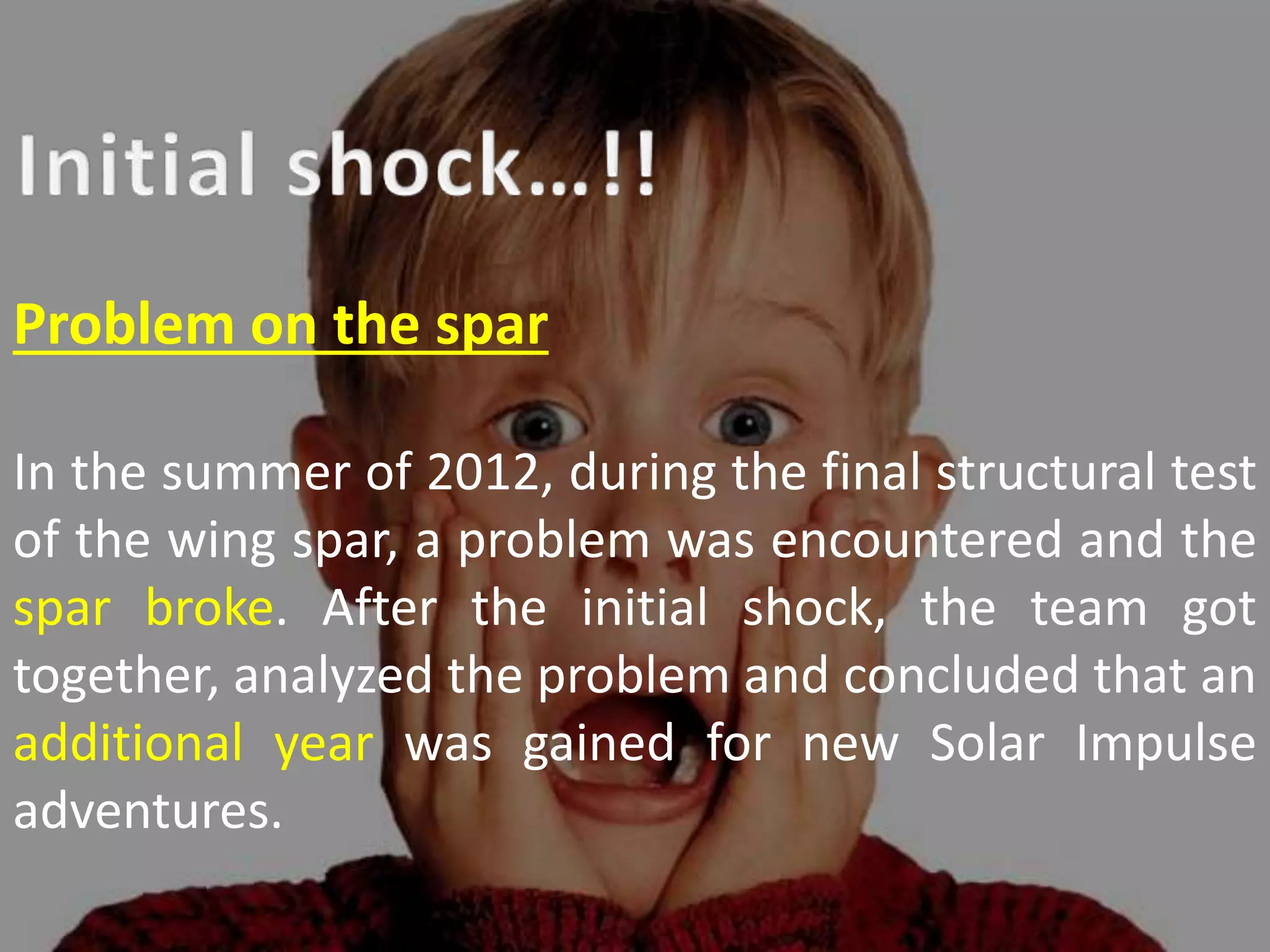 Problem on the spar
In the summer of 2012, during the final structural test
of the wing spar, a problem was encountered and the
spar broke. After the initial shock, the team got
together, analyzed the problem and concluded that an
additional year was gained for new Solar Impulse
adventures.
 