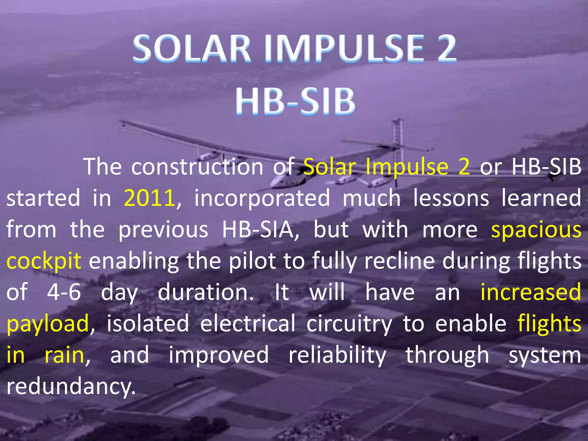 The construction of Solar Impulse 2 or HB-SIB
started in 2011, incorporated much lessons learned
from the previous HB-SIA, but with more spacious
cockpit enabling the pilot to fully recline during flights
of 4-6 day duration. It will have an increased
payload, isolated electrical circuitry to enable flights
in rain, and improved reliability through system
redundancy.
 