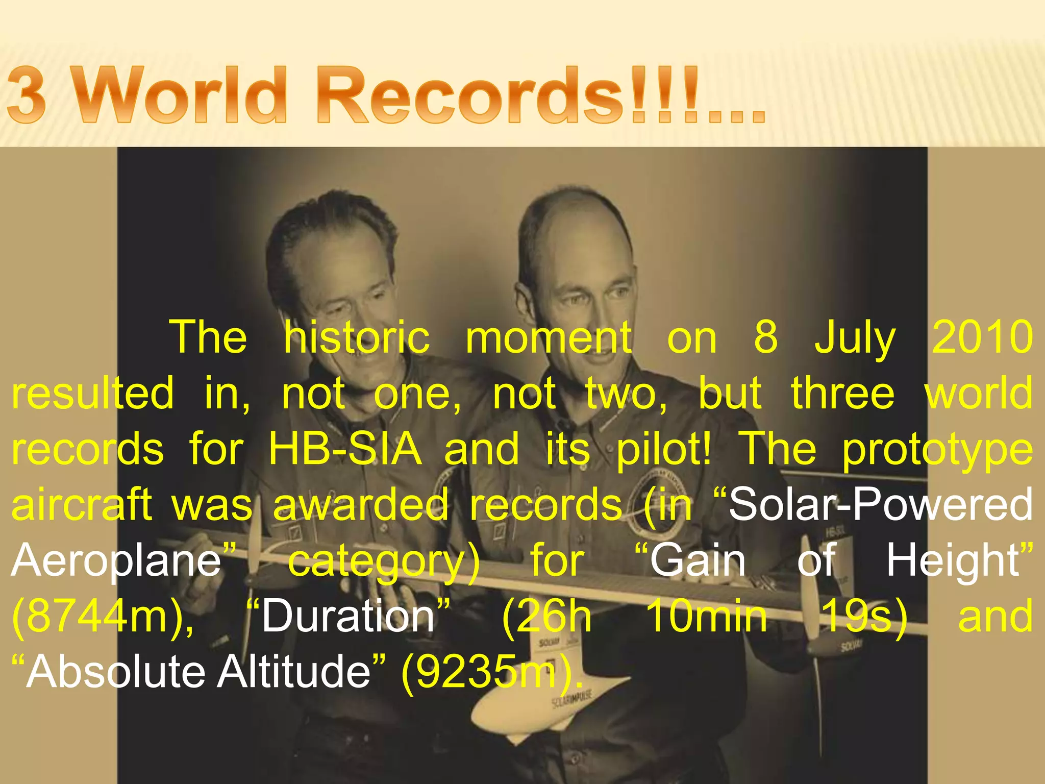 The historic moment on 8 July 2010
resulted in, not one, not two, but three world
records for HB-SIA and its pilot! The prototype
aircraft was awarded records (in “Solar-Powered
Aeroplane” category) for “Gain of Height”
(8744m), “Duration” (26h 10min 19s) and
“Absolute Altitude” (9235m).
 
