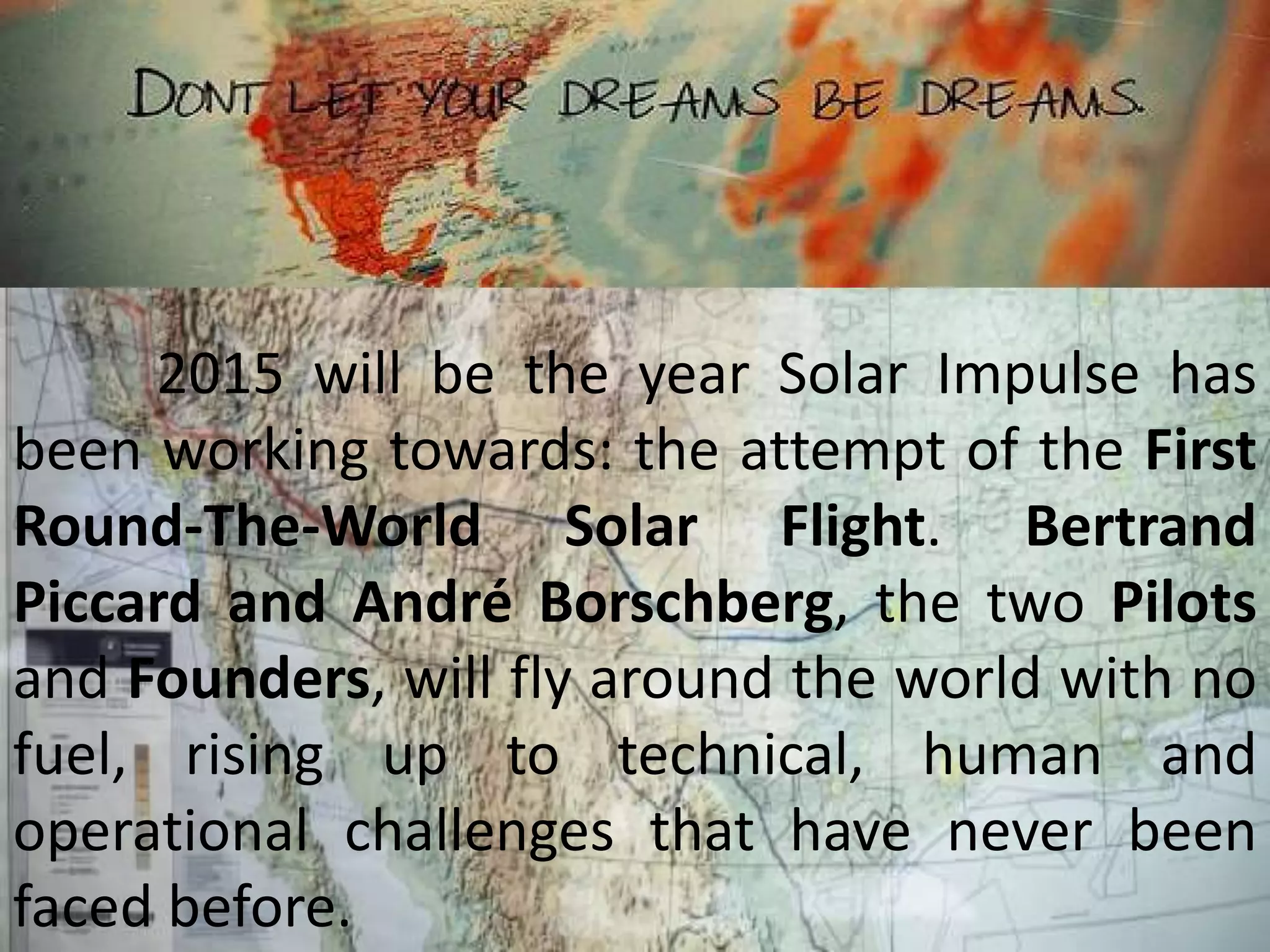 2015 will be the year Solar Impulse has
been working towards: the attempt of the First
Round-The-World Solar Flight. Bertrand
Piccard and André Borschberg, the two Pilots
and Founders, will fly around the world with no
fuel, rising up to technical, human and
operational challenges that have never been
faced before.
 