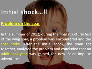 Problem on the spar
In the summer of 2012, during the final structural test
of the wing spar, a problem was encountered and the
spar broke. After the initial shock, the team got
together, analyzed the problem and concluded that an
additional year was gained for new Solar Impulse
adventures.
 