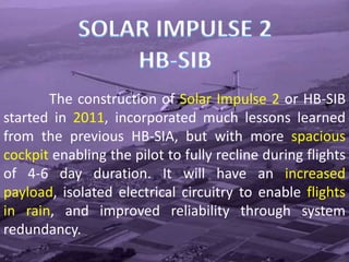 The construction of Solar Impulse 2 or HB-SIB
started in 2011, incorporated much lessons learned
from the previous HB-SIA, but with more spacious
cockpit enabling the pilot to fully recline during flights
of 4-6 day duration. It will have an increased
payload, isolated electrical circuitry to enable flights
in rain, and improved reliability through system
redundancy.
 