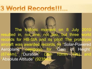 The historic moment on 8 July 2010
resulted in, not one, not two, but three world
records for HB-SIA and its pilot! The prototype
aircraft was awarded records (in “Solar-Powered
Aeroplane” category) for “Gain of Height”
(8744m), “Duration” (26h 10min 19s) and
“Absolute Altitude” (9235m).
 