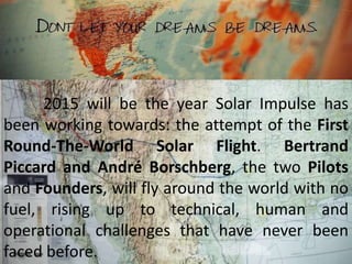 2015 will be the year Solar Impulse has
been working towards: the attempt of the First
Round-The-World Solar Flight. Bertrand
Piccard and André Borschberg, the two Pilots
and Founders, will fly around the world with no
fuel, rising up to technical, human and
operational challenges that have never been
faced before.
 