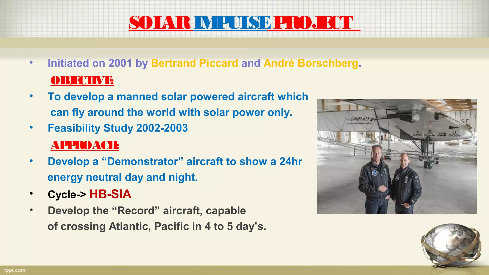 SOLARIMPULSEPROJECT
• Initiated on 2001 by Bertrand Piccard and André Borschberg.
OBJECTIVE:
• To develop a manned solar powered aircraft which
can fly around the world with solar power only.
• Feasibility Study 2002-2003
APPROACH:
• Develop a “Demonstrator” aircraft to show a 24hr
energy neutral day and night.
• Cycle-> HB-SIA
• Develop the “Record” aircraft, capable
of crossing Atlantic, Pacific in 4 to 5 day’s.
 