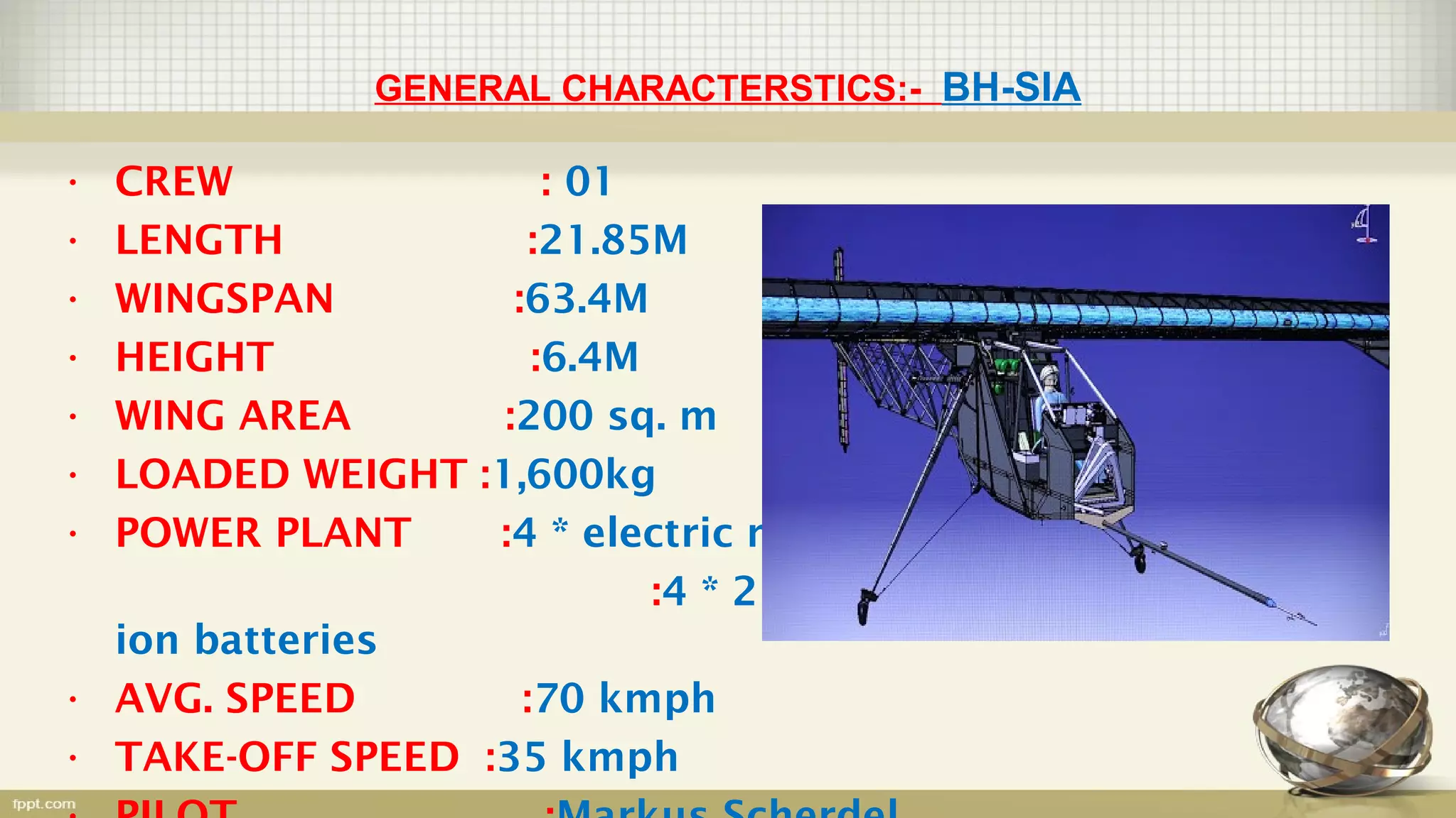 GENERAL CHARACTERSTICS:- BH-SIA
• CREW : 01
• LENGTH :21.85M
• WINGSPAN :63.4M
• HEIGHT :6.4M
• WING AREA :200 sq. m
• LOADED WEIGHT :1,600kg
• POWER PLANT :4 * electric motor
:4 * 21 kWh Li-
ion batteries
• AVG. SPEED :70 kmph
• TAKE-OFF SPEED :35 kmph
 