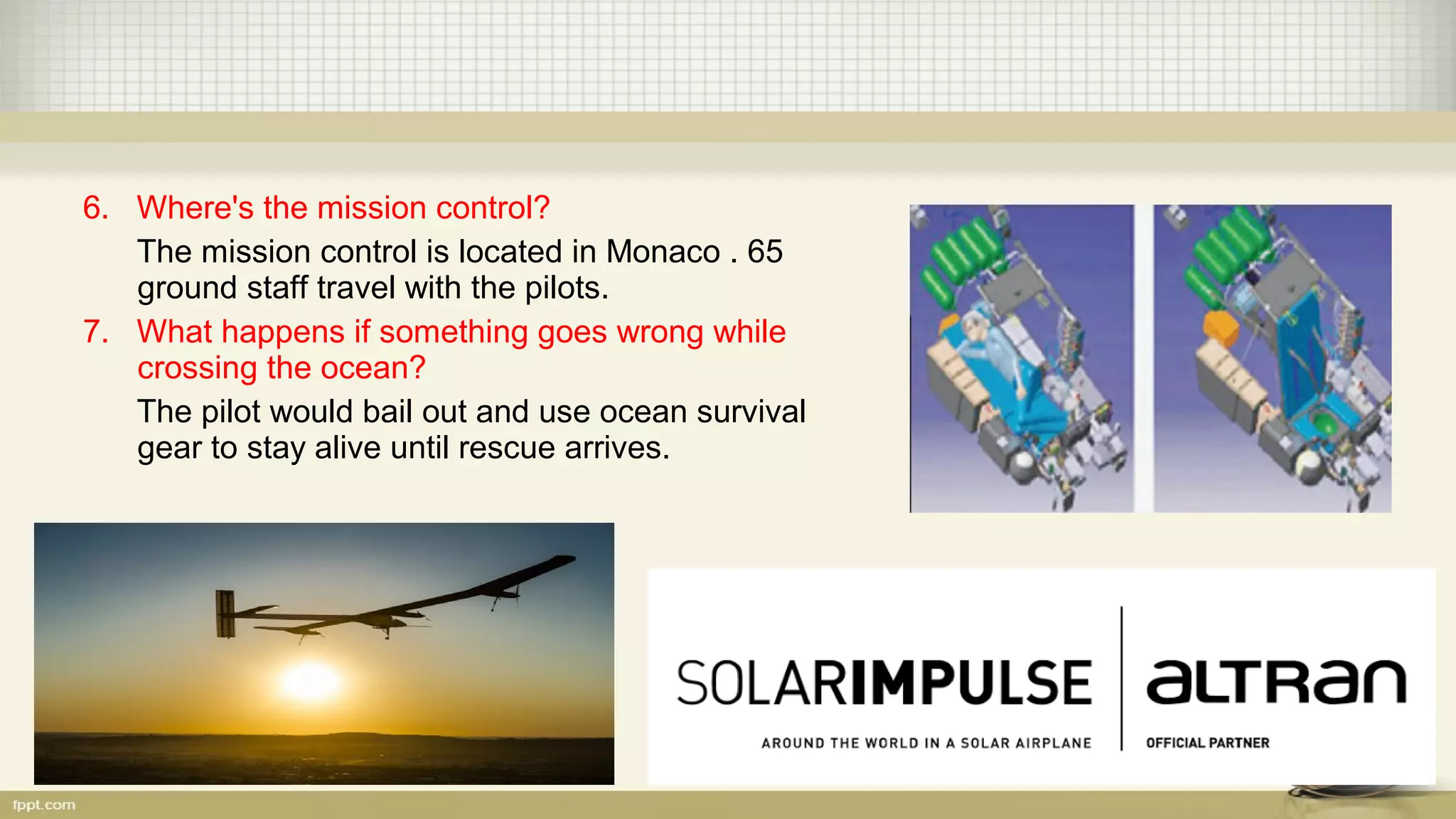 6. Where's the mission control?
The mission control is located in Monaco . 65
ground staff travel with the pilots.
7. What happens if something goes wrong while
crossing the ocean?
The pilot would bail out and use ocean survival
gear to stay alive until rescue arrives.
 