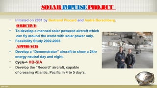SOLARIMPULSEPROJECT
• Initiated on 2001 by Bertrand Piccard and André Borschberg.
OBJECTIVE:
• To develop a manned solar powered aircraft which
can fly around the world with solar power only.
• Feasibility Study 2002-2003
APPROACH:
• Develop a “Demonstrator” aircraft to show a 24hr
energy neutral day and night.
• Cycle-> HB-SIA
• Develop the “Record” aircraft, capable
of crossing Atlantic, Pacific in 4 to 5 day’s.
 