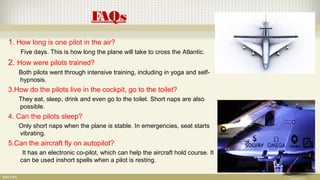 FAQs
1. How long is one pilot in the air?
Five days. This is how long the plane will take to cross the Atlantic.
2. How were pilots trained?
Both pilots went through intensive training, including in yoga and self-
hypnosis.
3.How do the pilots live in the cockpit, go to the toilet?
They eat, sleep, drink and even go to the toilet. Short naps are also
possible.
4. Can the pilots sleep?
Only short naps when the plane is stable. In emergencies, seat starts
vibrating.
5.Can the aircraft fly on autopilot?
It has an electronic co-pilot, which can help the aircraft hold course. It
can be used inshort spells when a pilot is resting.
 
