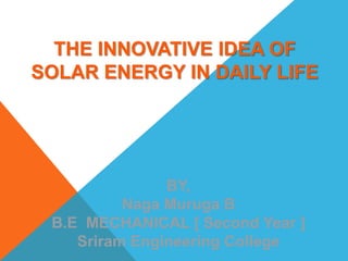 BY,
Naga Muruga B
B.E MECHANICAL [ Second Year ]
Sriram Engineering College
THE INNOVATIVE IDEA OF
SOLAR ENERGY IN DAILY LIFE
 