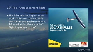 28th Feb- Announcement Posts
• The Solar Impulse inspires us to
work harder and come up with
even better sustainable solutions.
Tell us what the #SolarImpulse2
flight inspires you to do?
 