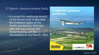 1st March- Announcement Posts
• It crossed the sweltering deserts
of the Persian Gulf. It flew over
the turbulent waters of the
Pacific and Atlantic. And now,
after this epic journey, the
#SolarImpulse2 will land in
Ahmedabad on 2nd March, 2015.
 
