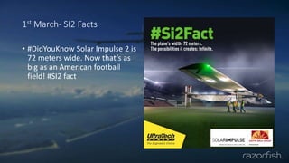 1st March- SI2 Facts
• #DidYouKnow Solar Impulse 2 is
72 meters wide. Now that’s as
big as an American football
field! #SI2 fact
 