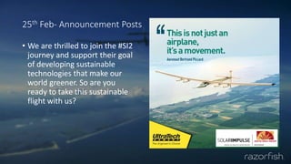 25th Feb- Announcement Posts
• We are thrilled to join the #SI2
journey and support their goal
of developing sustainable
technologies that make our
world greener. So are you
ready to take this sustainable
flight with us?
 