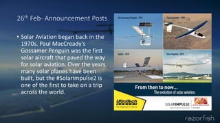 26th Feb- Announcement Posts
• Solar Aviation began back in the
1970s. Paul MacCready's
Gossamer Penguin was the first
solar aircraft that paved the way
for solar aviation. Over the years
many solar planes have been
built, but the #SolarImpulse2 is
one of the first to take on a trip
across the world.
 