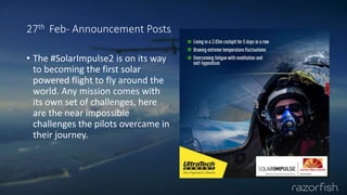 27th Feb- Announcement Posts
• The #SolarImpulse2 is on its way
to becoming the first solar
powered flight to fly around the
world. Any mission comes with
its own set of challenges, here
are the near impossible
challenges the pilots overcame in
their journey.
 