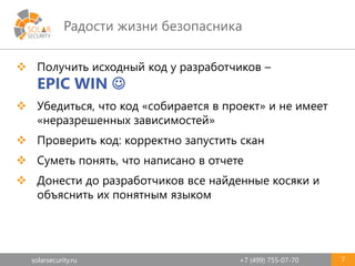 solarsecurity.ru +7 (499) 755-07-70
Радости жизни безопасника
7
 Получить исходный код у разработчиков –
EPIC WIN 
 Убедиться, что код «собирается в проект» и не имеет
«неразрешенных зависимостей»
 Проверить код: корректно запустить скан
 Суметь понять, что написано в отчете
 Донести до разработчиков все найденные косяки и
объяснить их понятным языком
 