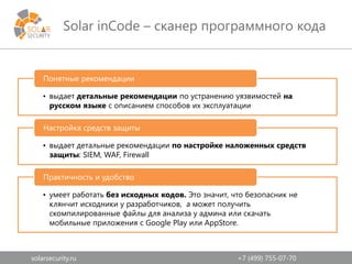 solarsecurity.ru +7 (499) 755-07-70
Solar inCode – сканер программного кода
• выдает детальные рекомендации по устранению уязвимостей на
русском языке с описанием способов их эксплуатации
Понятные рекомендации
• выдает детальные рекомендации по настройке наложенных средств
защиты: SIEM, WAF, Firewall
Настройка средств защиты
• умеет работать без исходных кодов. Это значит, что безопасник не
клянчит исходники у разработчиков, а может получить
скомпилированные файлы для анализа у админа или скачать
мобильные приложения с Google Play или AppStore.
Практичность и удобство
 