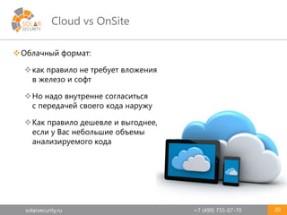 solarsecurity.ru +7 (499) 755-07-70
Cloud vs OnSite
Облачный формат:
как правило не требует вложения
в железо и софт
Но надо внутренне согласиться
с передачей своего кода наружу
Как правило дешевле и выгоднее,
если у Вас небольшие объемы
анализируемого кода
20
 
