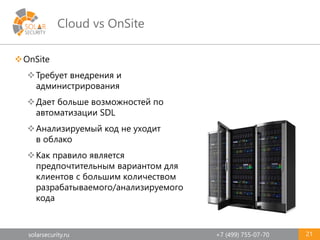 solarsecurity.ru +7 (499) 755-07-70
Cloud vs OnSite
OnSite
Требует внедрения и
администрирования
Дает больше возможностей по
автоматизации SDL
Анализируемый код не уходит
в облако
Как правило является
предпочтительным вариантом для
клиентов с большим количеством
разрабатываемого/анализируемого
кода
21
 