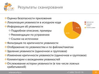 solarsecurity.ru +7 (499) 755-07-70
Результаты сканирования
Оценка безопасности приложения
Локализация уязвимости в исходном коде
Информация об уязвимости
Подробное описание, примеры
Рекомендации по устранению
Ссылки на источники
Фильтрация по критичности уязвимости
Отображение по уязвимостям и по файлам/пакетам
Удаление уязвимости (одиночное и групповое)
Изменение критичности уязвимости (одиночное и групповое)
Комментарии к вхождениям уязвимостей
Отслеживание истории уязвимости (в том числе ложных
срабатываний)
10
 