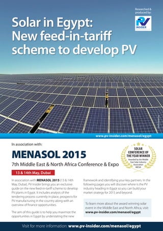 Solar in Egypt:
New feed-in-tariff
scheme to develop PV
Researched &
produced by:
Visit for more information: www.pv-insider.com/menasol/egypt
13 & 14th May, Dubai
In association with:
MENASOL2015
7th Middle East & North Africa Conference & Expo
In association with MENASOL 2015 (13 & 14th
May, Dubai), PV Insider brings you an exclusive
guide on the new feed-in-tariff scheme to develop
PV plants in Egypt. It includes analysis of the
tendering process currently in place, prospects for
PV manufacturing in the country along with an
overview of finance opportunities.
The aim of this guide is to help you maximize the
opportunities in Egypt by understating the new
framework and identifying your key partners. In the
following pages you will discover where is the PV
industry heading in Egypt so you can build your
market strategy for 2015 and beyond.
©SolarReserve
www.pv-insider.com/menasol/egypt
To learn more about the award winning solar
event in the Middle East and North Africa, visit:
www.pv-insider.com/menasol/egypt
Solar
Conference of
the Year Winner
Awarded by the Middle
East Solar Industry
Association
MESIA
 