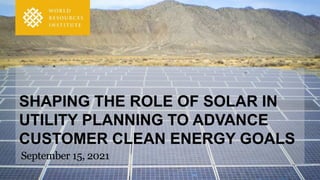 SHAPING THE ROLE OF SOLAR IN
UTILITY PLANNING TO ADVANCE
CUSTOMER CLEAN ENERGY GOALS
September 15, 2021
 