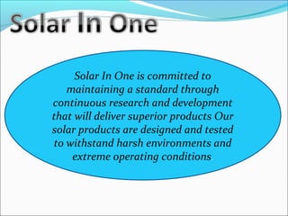 Solar In One is committed to 
maintaining a standard through 
continuous research and development 
that will deliver superior products Our 
solar products are designed and tested 
to withstand harsh environments and 
extreme operating conditions. 
 