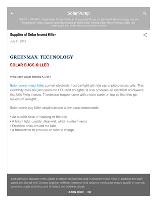 Solar Pump
SPECIAL OFFERS : Solar Water Pump Online at Discounted Prices on @GreenMaxTechnology. We are
the Largest Dealer, Supplier and Manufacturer of the Solar Panels, Solar Water Pumps, Solar LED
Street Light and Solar Induction Cooker in India.
Supplier of Solar Insect Killer
July 31, 2019
GREENMAX TECHNOLOGY
SOLAR BUGS KILLER
What are Solar Insect Killer?
Solar power insect killer convert electricity from daylight with the use of photovoltaic cells. This
electricity does not just power the LED and UV lights, it also produces an electrical shockwave
that kills flying insects. These solar trapper come with a solar panel on top so that they get
maximum sunlight.
Solar power bug killer usually contain a few basic components:
• An outside case or housing for the trap
• A bright light, usually ultraviolet, which invites insects
• Electrical grids around the light
• A transformer to produce an electric charge
This site uses cookies from Google to deliver its services and to analyse traﬃc. Your IP address and user
agent are shared with Google, together with performance and security metrics, to ensure quality of service,
generate usage statistics and to detect and address abuse.
LEARN MORE OK
 