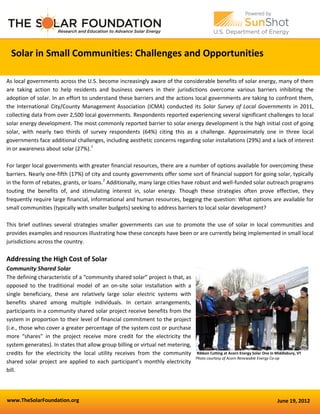 www.TheSolarFoundation.org June 19, 2012
Solar in Small Communities: Challenges and Opportunities
As local governments across the U.S. become increasingly aware of the considerable benefits of solar energy, many of them
are taking action to help residents and business owners in their jurisdictions overcome various barriers inhibiting the
adoption of solar. In an effort to understand these barriers and the actions local governments are taking to confront them,
the International City/County Management Association (ICMA) conducted its Solar Survey of Local Governments in 2011,
collecting data from over 2,500 local governments. Respondents reported experiencing several significant challenges to local
solar energy development. The most commonly reported barrier to solar energy development is the high initial cost of going
solar, with nearly two thirds of survey respondents (64%) citing this as a challenge. Approximately one in three local
governments face additional challenges, including aesthetic concerns regarding solar installations (29%) and a lack of interest
in or awareness about solar (27%).1
For larger local governments with greater financial resources, there are a number of options available for overcoming these
barriers. Nearly one-fifth (17%) of city and county governments offer some sort of financial support for going solar, typically
in the form of rebates, grants, or loans.2
Additionally, many large cities have robust and well-funded solar outreach programs
touting the benefits of, and stimulating interest in, solar energy. Though these strategies often prove effective, they
frequently require large financial, informational and human resources, begging the question: What options are available for
small communities (typically with smaller budgets) seeking to address barriers to local solar development?
This brief outlines several strategies smaller governments can use to promote the use of solar in local communities and
provides examples and resources illustrating how these concepts have been or are currently being implemented in small local
jurisdictions across the country.
Addressing the High Cost of Solar
Community Shared Solar
The defining characteristic of a “community shared solar” project is that, as
opposed to the traditional model of an on-site solar installation with a
single beneficiary, these are relatively large solar electric systems with
benefits shared among multiple individuals. In certain arrangements,
participants in a community shared solar project receive benefits from the
system in proportion to their level of financial commitment to the project
(i.e., those who cover a greater percentage of the system cost or purchase
more “shares” in the project receive more credit for the electricity the
system generates). In states that allow group billing or virtual net metering,
credits for the electricity the local utility receives from the community
shared solar project are applied to each participant’s monthly electricity
bill.
Ribbon Cutting at Acorn Energy Solar One in Middlebury, VT
Photo courtesy of Acorn Renewable Energy Co-op
 