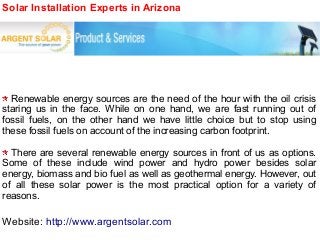 Solar Installation Experts in Arizona
Renewable energy sources are the need of the hour with the oil crisis
staring us in the face. While on one hand, we are fast running out of
fossil fuels, on the other hand we have little choice but to stop using
these fossil fuels on account of the increasing carbon footprint.
There are several renewable energy sources in front of us as options.
Some of these include wind power and hydro power besides solar
energy, biomass and bio fuel as well as geothermal energy. However, out
of all these solar power is the most practical option for a variety of
reasons.
Website: http://www.argentsolar.com
 
