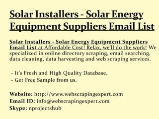 Solar Installers - Solar Energy Equipment Suppliers
Email List at Affordable Cost! Relax, we'll do the work! We
specialized in online directory scraping, email searching,
data cleaning, data harvesting and web scraping services.
- It’s Fresh and High Quality Database.
- Get Free Sample from us.
Website: http://www.webscrapingexpert.com
Email ID: info@webscrapingexpert.com
Skype: nprojectshub
 