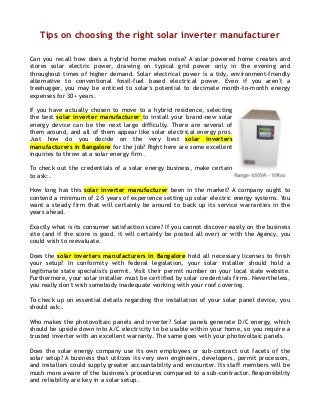 Tips on choosing the right solar inverter manufacturer
Can you recall how does a hybrid home makes noise? A solar powered home creates and
stores solar electric power, drawing on typical grid power only in the evening and
throughout times of higher demand. Solar electrical power is a tidy, environment-friendly
alternative to conventional fossil-fuel based electrical power. Even if you aren't a
treehugger, you may be enticed to solar's potential to decimate month-to-month energy
expenses for 30+ years.
If you have actually chosen to move to a hybrid residence, selecting
the best solar inverter manufacturer to install your brand-new solar
energy device can be the next large difficulty. There are several of
them around, and all of them appear like solar electrical energy pros.
Just how do you decide on the very best solar inverters
manufacturers in Bangalore for the job? Right here are some excellent
inquiries to throw at a solar energy firm.
To check out the credentials of a solar energy business, make certain
to ask:.
How long has this solar inverter manufacturer been in the market? A company ought to
contend a minimum of 2-5 years of experience setting up solar electric energy systems. You
want a steady firm that will certainly be around to back up its service warranties in the
years ahead.
Exactly what is its consumer satisfaction score? If you cannot discover easily on the business
site (and if the score is good, it will certainly be posted all over) or with the Agency, you
could wish to reevaluate.
Does the solar inverters manufacturers in Bangalore hold all necessary licenses to finish
your setup? In conformity with federal legislation, your solar installer should hold a
legitimate state specialist's permit. Visit their permit number on your local state website.
Furthermore, your solar installer must be certified by solar credentials firms. Nevertheless,
you really don't wish somebody inadequate working with your roof covering.
To check up on essential details regarding the installation of your solar panel device, you
should ask:.
Who makes the photovoltaic panels and inverter? Solar panels generate D/C energy, which
should be upside down into A/C electricity to be usable within your home, so you require a
trusted inverter with an excellent warranty. The same goes with your photovoltaic panels.
Does the solar energy company use its own employees or sub-contract out facets of the
solar setup? A business that utilizes its very own engineers, developers, permit processors,
and installers could supply greater accountability and encounter. Its staff members will be
much more aware of the business's procedures compared to a sub-contractor. Responsibility
and reliability are key in a solar setup.

 
