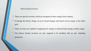 Battery Backup Inverters
• These are special inverters which are designed to draw energy from a battery.
• It manage the battery charge via an on board charger, and export excess energy to the utility
grid.
• These inverters are capable of supplying AC energy to selected loads during a utility outage
• The battery backup inverters are also required to be installed with an anti- islanding
protection.
 