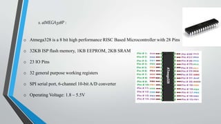 2. atMEGA328P :
o Atmega328 is a 8 bit high performance RISC Based Microcontroller with 28 Pins
o 32KB ISP flash memory, 1KB EEPROM, 2KB SRAM
o 23 IO Pins
o 32 general purpose working registers
o SPI serial port, 6-channel 10-bit A/D converter
o Operating Voltage: 1.8 – 5.5V
 
