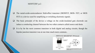 MOSFET(IRF 510) :
 The metal-oxide-semiconductor field-effect transistor (MOSFET, MOS- FET, or MOS
FET) is a device used for amplifying or switching electronic signals.
 The basic principle of the device a voltage on the oxide-insulated gate electrode can
induce a conducting channel between the two other contacts called source and drain.
 It is by far the most common transistor in both digital and analog circuits, though the
bipolar junction transistor was at one time much more common..
 