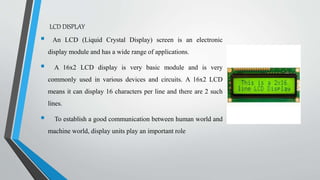 LCD DISPLAY
 An LCD (Liquid Crystal Display) screen is an electronic
display module and has a wide range of applications.
 A 16x2 LCD display is very basic module and is very
commonly used in various devices and circuits. A 16x2 LCD
means it can display 16 characters per line and there are 2 such
lines.
 To establish a good communication between human world and
machine world, display units play an important role
 