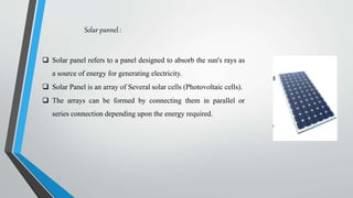 Solar pannel :
 Solar panel refers to a panel designed to absorb the sun's rays as
a source of energy for generating electricity.
 Solar Panel is an array of Several solar cells (Photovoltaic cells).
 The arrays can be formed by connecting them in parallel or
series connection depending upon the energy required.
 
