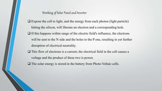 Working of Solar Panel and Inverter
 Expose the cell to light, and the energy from each photon (light particle)
hitting the silicon, will liberate an electron and a corresponding hole.
 If this happens within range of the electric field's influence, the electrons
will be sent to the N side and the holes to the P one, resulting in yet further
disruption of electrical neutrality.
 This flow of electrons is a current; the electrical field in the cell causes a
voltage and the product of these two is power.
 The solar energy is stored in the battery from Photo-Voltaic cells.
 