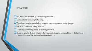 ADVANTAGES :
It is one of the methods of renewable generation.
 Constant and uninterrupted supply.
There is no requirement of electricity and manpower to operate the device.
It acts as a power back - up solution.
This is an ecofriendly means of power generation.
 It can be used in distant villages where transmission cost is much high. Reduction in
consumption from conventional sources of energy.
 