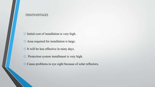 DISADVANTAGES
o Initial cost of installation is very high.
o Area required for installation is large.
o It will be less effective in rainy days.
o Protection system installment is very high.
o Cause problems to eye sight because of solar reflectors.
 