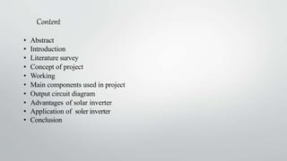 Content
• Abstract
• Introduction
• Literature survey
• Concept of project
• Working
• Main components used in project
• Output circuit diagram
• Advantages of solar inverter
• Application of soler inverter
• Conclusion
 