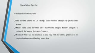 Stand alone Inverter
It is used in isolated systems :
.
 The inverter draws its DC energy from batteries charged by photovoltaic
arrays.
 Many stand-alone inverters also incorporate integral battery chargers to
replenish the battery from an AC source.
 Normally these do not interface in any way with the utility grid.It does not
required to have anti-islanding protection.
 