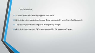 Grid-Tie Inverters
o It match phase with a utility-supplied sine wave.
o Grid-tie inverters are designed to shut down automatically upon loss of utility supply.
o They do not provide backup power during utility outages.
o Grid tie inverter converts DC power produced by PV array to AC power
 