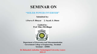 SEMINAR ON
“SOLER POWER INVERTER”
Submitted by:
1.Purva P. Bhuyar 2. Sayali .S. Dhote
Guided by:
Prof Miss:P.H.Bhagat
Department of ElectronicsAnd Telecommunication
Government College of Engineering , Yavatmal
Yavatmal – 445001
Dr. BabasahebAmbedkar Technological University, Lonere
2022-23
 